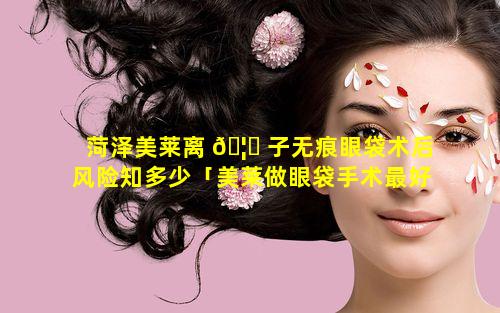 菏泽美莱离 🦈 子无痕眼袋术后风险知多少「美莱做眼袋手术最好的医生」